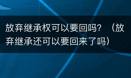 放弃继承权可以要回吗？（放弃继承还可以要回来了吗）