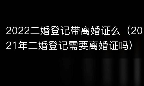 2022二婚登记带离婚证么（2021年二婚登记需要离婚证吗）