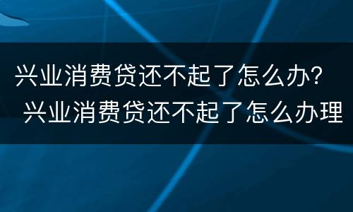兴业消费贷还不起了怎么办？ 兴业消费贷还不起了怎么办理