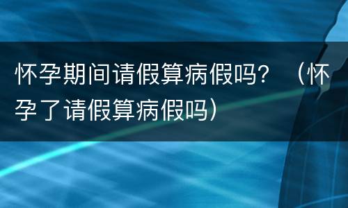 怀孕期间请假算病假吗？（怀孕了请假算病假吗）