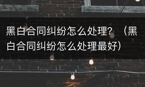 黑白合同纠纷怎么处理？（黑白合同纠纷怎么处理最好）