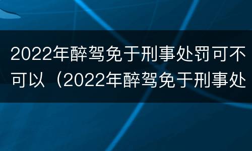 2022年醉驾免于刑事处罚可不可以（2022年醉驾免于刑事处罚可不可以考驾照）