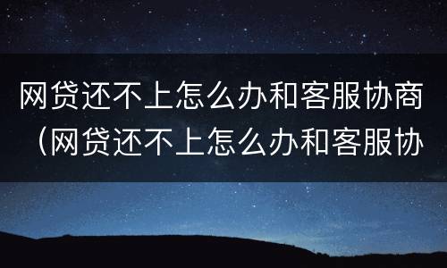 网贷还不上怎么办和客服协商（网贷还不上怎么办和客服协商还款）