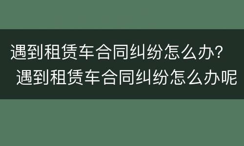 遇到租赁车合同纠纷怎么办？ 遇到租赁车合同纠纷怎么办呢