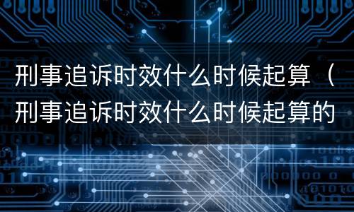 刑事追诉时效什么时候起算（刑事追诉时效什么时候起算的）