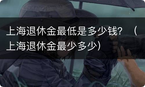 上海退休金最低是多少钱？（上海退休金最少多少）