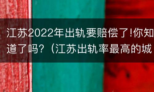 江苏2022年出轨要赔偿了!你知道了吗?（江苏出轨率最高的城市）