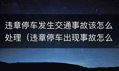 违章停车发生交通事故该怎么处理（违章停车出现事故怎么处理）