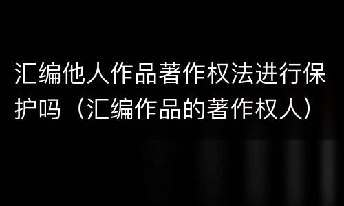 汇编他人作品著作权法进行保护吗（汇编作品的著作权人）