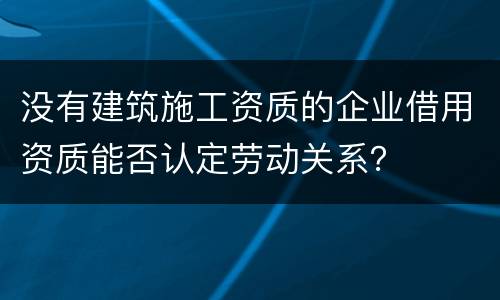 没有建筑施工资质的企业借用资质能否认定劳动关系？