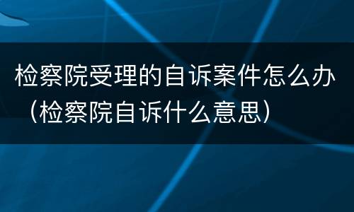 检察院受理的自诉案件怎么办（检察院自诉什么意思）