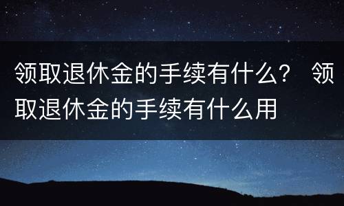 领取退休金的手续有什么？ 领取退休金的手续有什么用