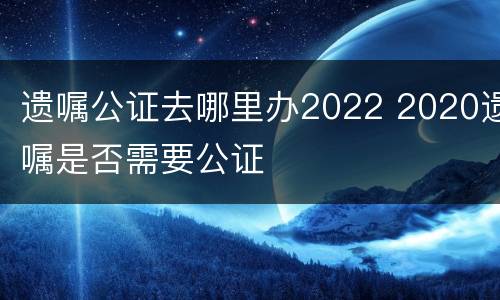 遗嘱公证去哪里办2022 2020遗嘱是否需要公证