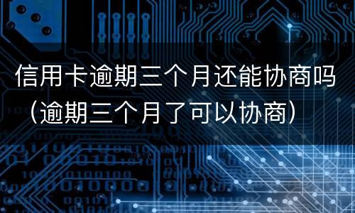 信用卡逾期三个月还能协商吗（逾期三个月了可以协商）
