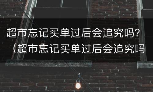 超市忘记买单过后会追究吗？（超市忘记买单过后会追究吗怎么办）