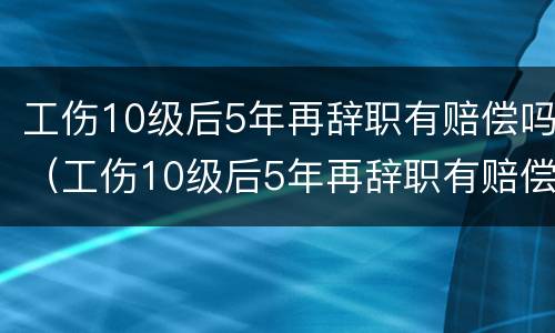 工伤10级后5年再辞职有赔偿吗（工伤10级后5年再辞职有赔偿吗请问）