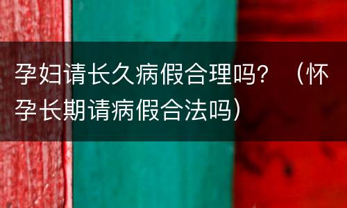 孕妇请长久病假合理吗？（怀孕长期请病假合法吗）
