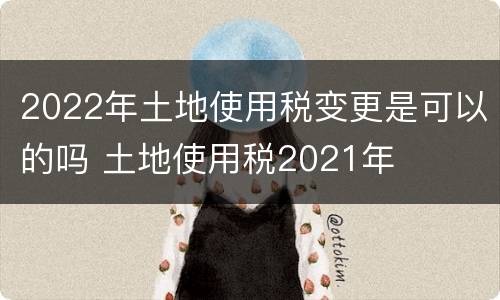 2022年土地使用税变更是可以的吗 土地使用税2021年