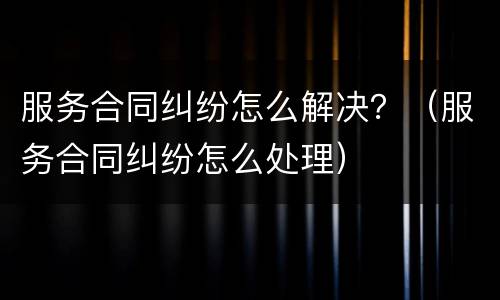 服务合同纠纷怎么解决？（服务合同纠纷怎么处理）