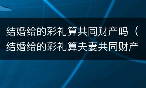 结婚给的彩礼算共同财产吗（结婚给的彩礼算夫妻共同财产吗）