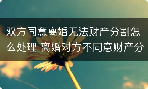 双方同意离婚无法财产分割怎么处理 离婚对方不同意财产分割怎么办
