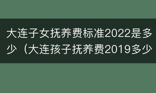 大连子女抚养费标准2022是多少（大连孩子抚养费2019多少）
