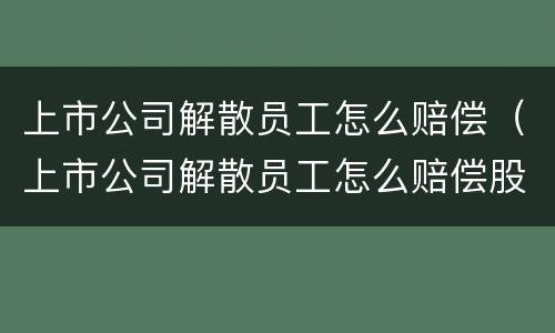 上市公司解散员工怎么赔偿（上市公司解散员工怎么赔偿股东）