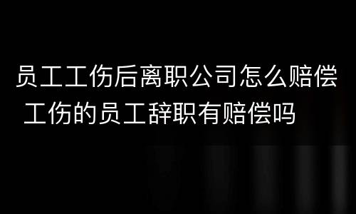 员工工伤后离职公司怎么赔偿 工伤的员工辞职有赔偿吗