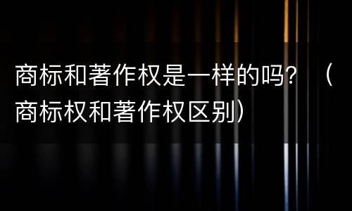 商标和著作权是一样的吗？（商标权和著作权区别）