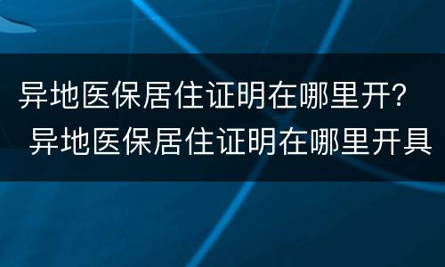 异地医保居住证明在哪里开？ 异地医保居住证明在哪里开具