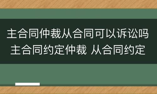 主合同仲裁从合同可以诉讼吗 主合同约定仲裁 从合同约定诉讼