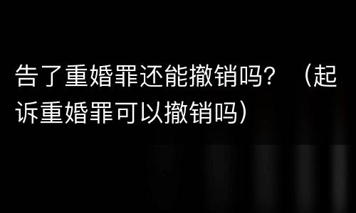 告了重婚罪还能撤销吗？（起诉重婚罪可以撤销吗）