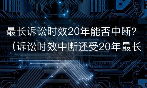 最长诉讼时效20年能否中断？（诉讼时效中断还受20年最长诉讼时效的限制）