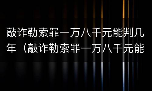敲诈勒索罪一万八千元能判几年（敲诈勒索罪一万八千元能判几年呢）