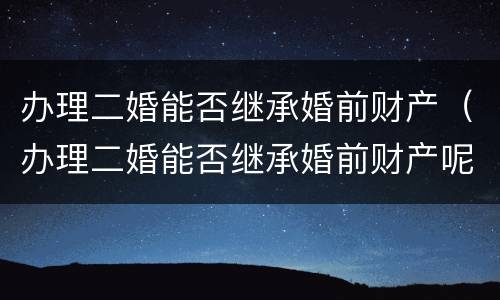办理二婚能否继承婚前财产（办理二婚能否继承婚前财产呢）