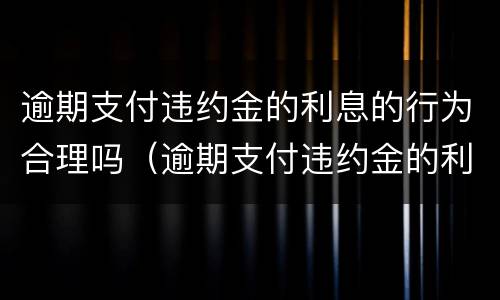 逾期支付违约金的利息的行为合理吗（逾期支付违约金的利息的行为合理吗是什么）