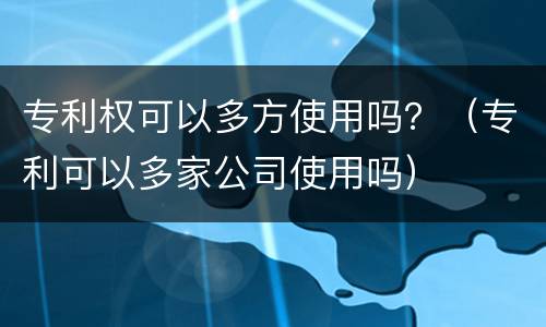 专利权可以多方使用吗？（专利可以多家公司使用吗）
