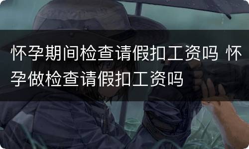 怀孕期间检查请假扣工资吗 怀孕做检查请假扣工资吗
