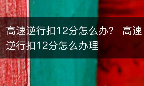 高速逆行扣12分怎么办？ 高速逆行扣12分怎么办理