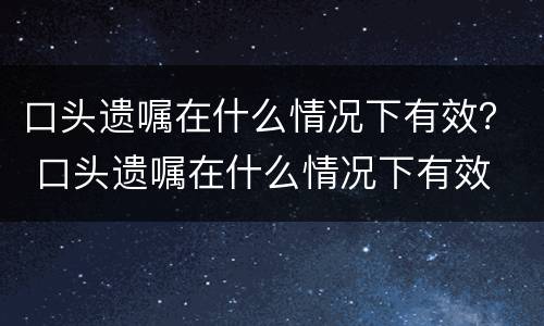 口头遗嘱在什么情况下有效？ 口头遗嘱在什么情况下有效