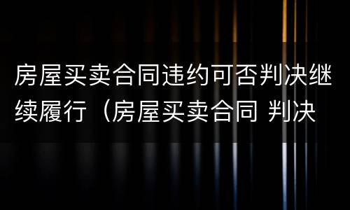 房屋买卖合同违约可否判决继续履行（房屋买卖合同 判决 继续履行）