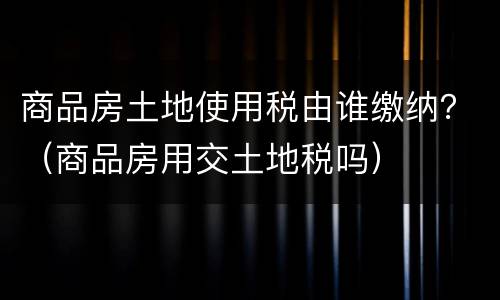 商品房土地使用税由谁缴纳？（商品房用交土地税吗）