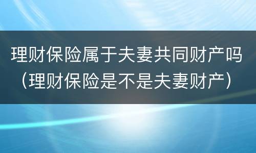 理财保险属于夫妻共同财产吗（理财保险是不是夫妻财产）
