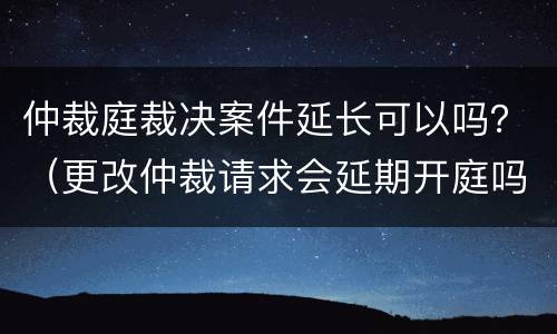 仲裁庭裁决案件延长可以吗？（更改仲裁请求会延期开庭吗）