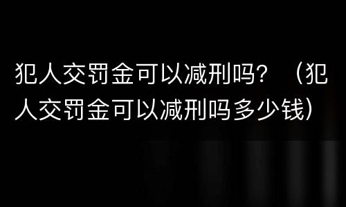 犯人交罚金可以减刑吗？（犯人交罚金可以减刑吗多少钱）