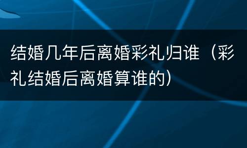 结婚几年后离婚彩礼归谁（彩礼结婚后离婚算谁的）