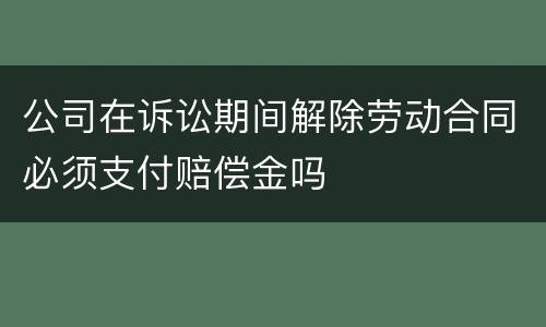 公司在诉讼期间解除劳动合同必须支付赔偿金吗