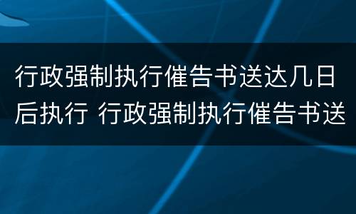 行政强制执行催告书送达几日后执行 行政强制执行催告书送达时间