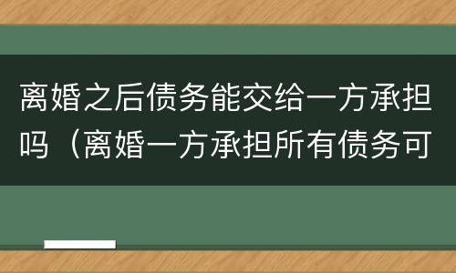 离婚之后债务能交给一方承担吗（离婚一方承担所有债务可以吗）