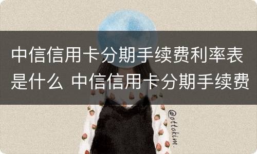 中信信用卡分期手续费利率表是什么 中信信用卡分期手续费利率表是什么意思